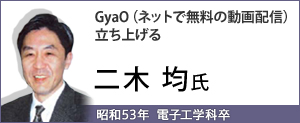 GyaO（ネットで無料の動画配信）立ち上げる　二木 均氏（昭和53年  電子工学科卒）